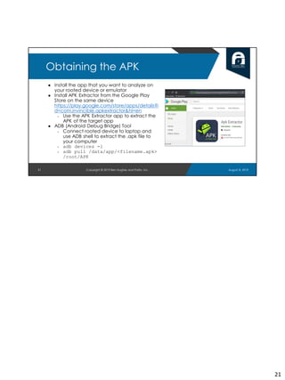 ● Install the app that you want to analyze on
your rooted device or emulator
● Install APK Extractor from the Google Play
Store on the same device
https://play.google.com/store/apps/details?i
d=com.invincible.apkextractor&hl=en
○ Use the APK Extractor app to extract the
APK of the target app
● ADB (Android Debug Bridge) Tool
○ Connect rooted device to laptop and
use ADB shell to extract the .apk file to
your computer
○ adb devices -l
○ adb pull /data/app/<filename.apk>
/root/APK
21
Obtaining the APK
August 8, 2019Copyright © 2019 Ben Hughes and Polito, Inc.
21
 