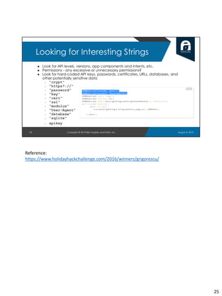 ● Look for API levels, versions, app components and intents, etc.
● Permissions - any excessive or unnecessary permissions?
● Look for hard-coded API keys, passwords, certificates, URLs, databases, and
other potentially sensitive data
○ "crypt"
○ "https?://"
○ "password"
○ "key"
○ "cert"
○ "ssl"
○ "modulus"
○ "User-Agent"
○ "database"
○ "sqlite"
○ apikey
25
Looking for Interesting Strings
August 8, 2019Copyright © 2019 Ben Hughes and Polito, Inc.
Reference:
https://www.holidayhackchallenge.com/2016/winners/grigorescu/
25
 