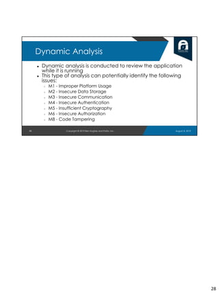 ● Dynamic analysis is conducted to review the application
while it is running
● This type of analysis can potentially identify the following
issues:
○ M1 - Improper Platform Usage
○ M2 - Insecure Data Storage
○ M3 - Insecure Communication
○ M4 - Insecure Authentication
○ M5 - Insufficient Cryptography
○ M6 - Insecure Authorization
○ M8 - Code Tampering
28
Dynamic Analysis
August 8, 2019Copyright © 2019 Ben Hughes and Polito, Inc.
28
 