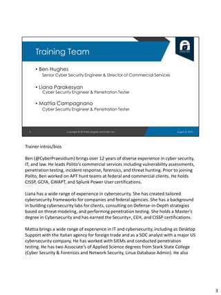 3
Training Team
• Ben Hughes
Senior Cyber Security Engineer & Director of Commercial Services
• Liana Parakesyan
Cyber Security Engineer & Penetration Tester
• Mattia Campagnano
Cyber Security Engineer & Penetration Tester
August 8, 2019Copyright © 2019 Ben Hughes and Polito, Inc.
Trainer intros/bios
Ben (@CyberPraesidium) brings over 12 years of diverse experience in cyber security,
IT, and law. He leads Polito's commercial services including vulnerability assessments,
penetration testing, incident response, forensics, and threat hunting. Prior to joining
Polito, Ben worked on APT hunt teams at federal and commercial clients. He holds
CISSP, GCFA, GWAPT, and Splunk Power User certifications.
Liana has a wide range of experience in cybersecurity. She has created tailored
cybersecurity frameworks for companies and federal agencies. She has a background
in building cybersecurity labs for clients, consulting on Defense-in-Depth strategies
based on threat modeling, and performing penetration testing. She holds a Master’s
degree in Cybersecurity and has earned the Security+, CEH, and CISSP certifications.
Mattia brings a wide range of experience in IT and cybersecurity, including as Desktop
Support with the Italian agency for foreign trade and as a SOC analyst with a major US
cybersecurity company. He has worked with SIEMs and conducted penetration
testing. He has two Associate’s of Applied Science degrees from Stark State College
(Cyber Security & Forensics and Network Security, Linux Database Admin). He also
3
 