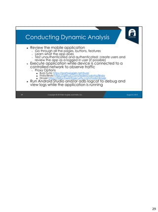 ● Review the mobile application
○ Go through all the pages, buttons, features
○ Learn what the app does
○ Test unauthenticated and authenticated; create users and
review the app as a logged in user (if possible)
● Execute application while device is connected to a
controlled network to observe traffic
○ Proxy Options
■ Burp Suite https://portswigger.net/burp
■ Frida/Brida https://github.com/federicodotta/Brida
■ Drozer https://labs.mwrinfosecurity.com/tools/drozer
● Run Android Studio and/or adb logcat to debug and
view logs while the application is running
29
Conducting Dynamic Analysis
August 8, 2019Copyright © 2019 Ben Hughes and Polito, Inc.
29
 
