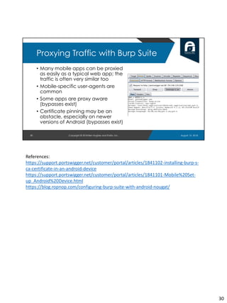 • Many mobile apps can be proxied
as easily as a typical web app; the
traffic is often very similar too
• Mobile-specific user-agents are
common
• Some apps are proxy aware
(bypasses exist)
• Certificate pinning may be an
obstacle, especially on newer
versions of Android (bypasses exist)
August 10, 2018Copyright © 2018 Ben Hughes and Polito, Inc.30
Proxying Traffic with Burp Suite
References:
https://support.portswigger.net/customer/portal/articles/1841102-installing-burp-s-
ca-certificate-in-an-android-device
https://support.portswigger.net/customer/portal/articles/1841101-Mobile%20Set-
up_Android%20Device.html
https://blog.ropnop.com/configuring-burp-suite-with-android-nougat/
30
 