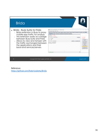 ● Brida - Burp Suite to Frida
○ Brida extension in Burp to proxy
mobile app traffic for analysis
○ This extension works as a bridge
between Burp Suite and Frida
○ Allows to view and tamper with
the traffic exchanged between
the applications and their
back-end services/servers
31
Brida
August 8, 2019Copyright © 2019 Ben Hughes and Polito, Inc.
Reference:
https://github.com/federicodotta/Brida
31
 