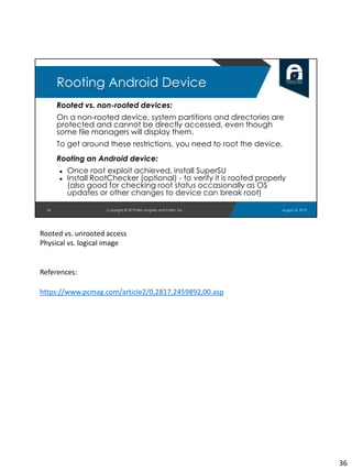 Rooted vs. non-rooted devices:
On a non-rooted device, system partitions and directories are
protected and cannot be directly accessed, even though
some file managers will display them.
To get around these restrictions, you need to root the device.
Rooting an Android device:
● Once root exploit achieved, install SuperSU
● Install RootChecker (optional) - to verify it is rooted properly
(also good for checking root status occasionally as OS
updates or other changes to device can break root)
36
Rooting Android Device
August 8, 2019Copyright © 2019 Ben Hughes and Polito, Inc.
Rooted vs. unrooted access
Physical vs. logical image
References:
https://www.pcmag.com/article2/0,2817,2459892,00.asp
36
 