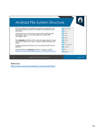 Physical disks and partitions appear under the root
as a directories, but do not have a drive letter as in
Windows.
Android does not always come with a default file
manager, and so you will need to install a file
manager app.
The sdcard partition is the main storage area for user
data and files and it also contains app settings and
data.
It gets created whether or not a physical SD card is
present.
(partial listing of sdcard partition- Image credits:
http://www.stevesandroidguide.com/android-files/ )
37
Android File System Structure
August 8, 2019Copyright © 2019 Ben Hughes and Polito, Inc.
Reference:
http://www.stevesandroidguide.com/android-files/
37
 