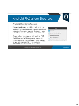 Android filesystem structure
The ext-sdcard partition will only be
visible if your device supports external
storage, usually using a microSD slot.
External sd cards use either the FAT,
FAT32 or exFAT file system formats.
Most devices support FAT and FAT32,
but support for exFAT is limited.
38
Android FileSystem Structure
August 8, 2019Copyright © 2019 Ben Hughes and Polito, Inc.
38
 
