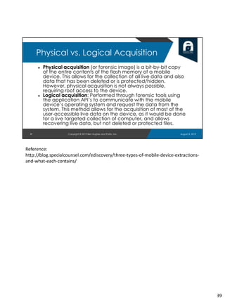 ● Physical acquisition (or forensic image) is a bit-by-bit copy
of the entire contents of the flash memory of a mobile
device. This allows for the collection of all live data and also
data that has been deleted or is protected/hidden.
However, physical acquisition is not always possible,
requiring root access to the device.
● Logical acquisition: Performed through forensic tools using
the application API’s to communicate with the mobile
device’s operating system and request the data from the
system. This method allows for the acquisition of most of the
user-accessible live data on the device, as it would be done
for a live targeted collection of computer, and allows
recovering live data, but not deleted or protected files.
39
Physical vs. Logical Acquisition
August 8, 2019Copyright © 2019 Ben Hughes and Polito, Inc.
Reference:
http://blog.specialcounsel.com/ediscovery/three-types-of-mobile-device-extractions-
and-what-each-contains/
39
 