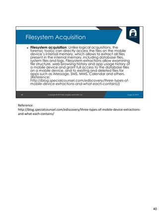 ● Filesystem acquisition: Unlike logical acquisitions, the
forensic tool(s) can directly access the files on the mobile
device’s internal memory, which allows to extract all files
present in the internal memory, including database files,
system files and logs. Filesystem extractions allow examining
file structure, web browsing history and app usage history of
a mobile device and grant full access to the database files
on a mobile device, and to existing and deleted files for
apps such as iMessage, SMS, MMS, Calendar and others.
(Reference:
http://blog.specialcounsel.com/ediscovery/three-types-of-
mobile-device-extractions-and-what-each-contains/)
40
Filesystem Acquisition
August 8, 2019Copyright © 2019 Ben Hughes and Polito, Inc.
Reference:
http://blog.specialcounsel.com/ediscovery/three-types-of-mobile-device-extractions-
and-what-each-contains/
40
 