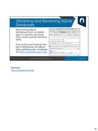 Recovering SQLite
databases from a mobile
app is a priority, because
they could contain sensitive
data.
One of the best tools for the
job is DB Browser for SQLite
(aka sqlitebrowser, available
at https://sqlitebrowser.org/)
41
Obtaining and Reviewing SQLite
Databases
August 8, 2019Copyright © 2019 Ben Hughes and Polito, Inc.
Reference:
https://sqlitebrowser.org/
41
 