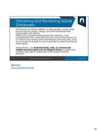DB Browser for SQLite (DB4S) is a high quality, visual, open
source tool to create, design, and edit database files
compatible with SQLite.
DB4S uses a familiar spreadsheet-like interface, and
complicated SQL commands do not have to be learned. It
is a tool to be used by both developers and end users, and
must remain as simple to use as possible in order to achieve
these goals.
Alternatively, use Android Studio, adb, or commercial
mobile forensics tools such as Magnet Axiom to grab and
analyze app SQLite databases and related forensic
artifacts:
42
Obtaining and Reviewing SQLite
Databases
August 8, 2019Copyright © 2019 Ben Hughes and Polito, Inc.
Reference:
https://sqlitebrowser.org/
42
 