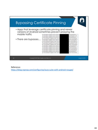 • Apps that leverage certificate pinning and newer
versions of Android sometimes prevent proxying the
mobile traffic
• There are bypasses…
44
Bypassing Certificate Pinning
August 8, 2019Copyright © 2019 Ben Hughes and Polito, Inc.
Reference:
https://blog.ropnop.com/configuring-burp-suite-with-android-nougat/
44
 