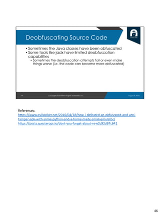 • Sometimes the Java classes have been obfuscated
• Some tools like jadx have limited deobfuscation
capabilities
• Sometimes the deobfuscation attempts fail or even make
things worse (i.e. the code can become more obfuscated)
46
Deobfuscating Source Code
August 8, 2019Copyright © 2019 Ben Hughes and Polito, Inc.
References:
https://www.evilsocket.net/2016/04/18/how-i-defeated-an-obfuscated-and-anti-
tamper-apk-with-some-python-and-a-home-made-smali-emulator/
https://posts.specterops.io/dont-you-forget-about-re-e2c92d67c641
46
 
