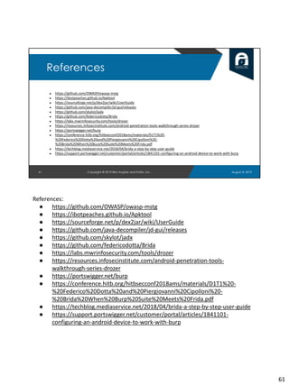 ● https://github.com/OWASP/owasp-mstg
● https://ibotpeaches.github.io/Apktool
● https://sourceforge.net/p/dex2jar/wiki/UserGuide
● https://github.com/java-decompiler/jd-gui/releases
● https://github.com/skylot/jadx
● https://github.com/federicodotta/Brida
● https://labs.mwrinfosecurity.com/tools/drozer
● https://resources.infosecinstitute.com/android-penetration-tools-walkthrough-series-drozer
● https://portswigger.net/burp
● https://conference.hitb.org/hitbsecconf2018ams/materials/D1T1%20-
%20Federico%20Dotta%20and%20Piergiovanni%20Cipolloni%20-
%20Brida%20When%20Burp%20Suite%20Meets%20Frida.pdf
● https://techblog.mediaservice.net/2018/04/brida-a-step-by-step-user-guide
● https://support.portswigger.net/customer/portal/articles/1841101-configuring-an-android-device-to-work-with-burp
61
References
August 8, 2019Copyright © 2019 Ben Hughes and Polito, Inc.
References:
● https://github.com/OWASP/owasp-mstg
● https://ibotpeaches.github.io/Apktool
● https://sourceforge.net/p/dex2jar/wiki/UserGuide
● https://github.com/java-decompiler/jd-gui/releases
● https://github.com/skylot/jadx
● https://github.com/federicodotta/Brida
● https://labs.mwrinfosecurity.com/tools/drozer
● https://resources.infosecinstitute.com/android-penetration-tools-
walkthrough-series-drozer
● https://portswigger.net/burp
● https://conference.hitb.org/hitbsecconf2018ams/materials/D1T1%20-
%20Federico%20Dotta%20and%20Piergiovanni%20Cipolloni%20-
%20Brida%20When%20Burp%20Suite%20Meets%20Frida.pdf
● https://techblog.mediaservice.net/2018/04/brida-a-step-by-step-user-guide
● https://support.portswigger.net/customer/portal/articles/1841101-
configuring-an-android-device-to-work-with-burp
61
 