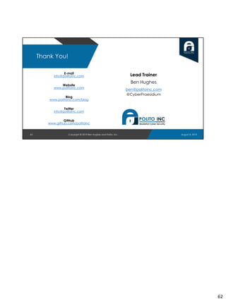 E-mail
info@politoinc.com
Website
www.politoinc.com
Blog
www.politoinc.com/blog
Twitter
info@politoinc.com
GitHub
www.github.com/politoinc
62
Thank You!
Lead Trainer
Ben Hughes
ben@politoinc.com
@CyberPraesidium
August 8, 2019Copyright © 2019 Ben Hughes and Polito, Inc.
62
 