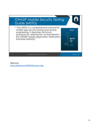 • “The MSTG is a comprehensive manual for
mobile app security testing and reverse
engineering. It describes technical
processes for verifying the controls listed in
the OWASP Mobile Application Verification
Standard (MASVS).”
August 10, 2018Copyright © 2018 Ben Hughes and Polito, Inc.6
OWASP Mobile Security Testing
Guide (MSTG)
Reference:
https://github.com/OWASP/owasp-mstg
6
 