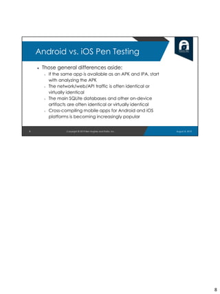 ● Those general differences aside:
○ If the same app is available as an APK and IPA, start
with analyzing the APK
○ The network/web/API traffic is often identical or
virtually identical
○ The main SQLite databases and other on-device
artifacts are often identical or virtually identical
○ Cross-compiling mobile apps for Android and iOS
platforms is becoming increasingly popular
8
Android vs. iOS Pen Testing
August 8, 2019Copyright © 2019 Ben Hughes and Polito, Inc.
8
 