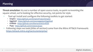Commercial in Conﬁdence· www.digitalshadows.com11
Threat emulation: try out a number of open source tools, no point re-inventing the
square wheel, we're looking for eﬀective security, not points for style.
• Tool up! Install and conﬁgure the following toolkits to get started:
• Empire - https://github.com/EmpireProject/Empire
• Eggshell - https://github.com/neoneggplant/EggShell
• EvilOSX - https://github.com/Marten4n6/EvilOSX
• Pupy - https://github.com/n1nj4sec/pupy
• Following steps we took (titles of section) come from the Mitre ATT&CK framework:
https://attack.mitre.org/tactics/enterprise/
Planning
 
