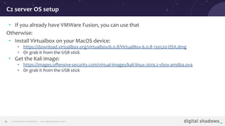 Commercial in Conﬁdence· www.digitalshadows.com12
• If you already have VMWare Fusion, you can use that
Otherwise:
• Install Virtualbox on your MacOS device:
• https://download.virtualbox.org/virtualbox/6.0.8/VirtualBox-6.0.8-130520-OSX.dmg
• Or grab it from the USB stick
• Get the Kali image:
• https://images.oﬀensive-security.com/virtual-images/kali-linux-2019.2-vbox-amd64.ova
• Or grab it from the USB stick
C2 server OS setup
 