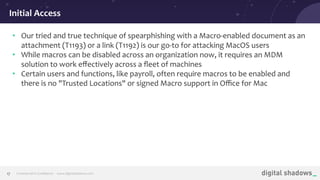 Commercial in Conﬁdence· www.digitalshadows.com17
• Our tried and true technique of spearphishing with a Macro-enabled document as an
attachment (T1193) or a link (T1192) is our go-to for attacking MacOS users
• While macros can be disabled across an organization now, it requires an MDM
solution to work eﬀectively across a ﬂeet of machines
• Certain users and functions, like payroll, often require macros to be enabled and
there is no "Trusted Locations" or signed Macro support in Oﬃce for Mac
Initial Access
 