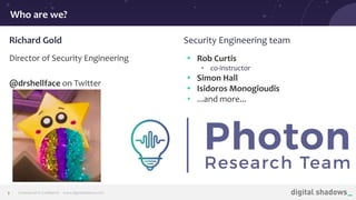 Commercial in Conﬁdence· www.digitalshadows.com2
Who are we?
Richard Gold Security Engineering team
Director of Security Engineering
@drshellface on Twitter
• Rob Curtis
• co-instructor
• Simon Hall
• Isidoros Monogioudis
• ...and more...
 