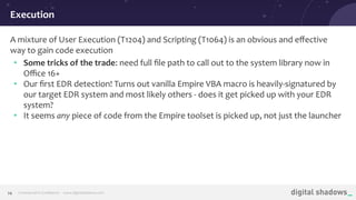 Commercial in Conﬁdence· www.digitalshadows.com24
A mixture of User Execution (T1204) and Scripting (T1064) is an obvious and eﬀective
way to gain code execution
• Some tricks of the trade: need full ﬁle path to call out to the system library now in
Oﬃce 16+
• Our ﬁrst EDR detection! Turns out vanilla Empire VBA macro is heavily-signatured by
our target EDR system and most likely others - does it get picked up with your EDR
system?
• It seems any piece of code from the Empire toolset is picked up, not just the launcher
Execution
 