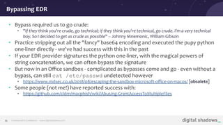 Commercial in Conﬁdence· www.digitalshadows.com25
• Bypass required us to go crude:
• "If they think you're crude, go technical; if they think you're technical, go crude. I'm a very technical
boy. So I decided to get as crude as possible" -- Johnny Mnemonic, William Gibson
• Practice stripping out all the "fancy" base64 encoding and executed the pupy python
one-liner directly - we've had success with this in the past
• If your EDR provider signatures the python one-liner, with the magical powers of
string concatenation, we can often bypass the signature
• But now in an Oﬃce sandbox - complicated as bypasses come and go - even without a
bypass, can still cat /etc/passwd undetected however
• https://www.mdsec.co.uk/2018/08/escaping-the-sandbox-microsoft-oﬃce-on-macos/ [obsolete]
• Some people (not me!) have reported success with:
• https://github.com/cldrn/macphish/wiki/Abusing-GrantAccessToMultipleFiles
Bypassing EDR
 