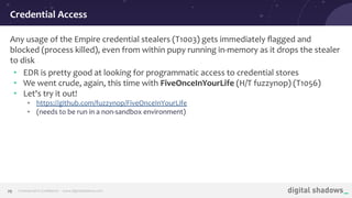 Commercial in Conﬁdence· www.digitalshadows.com29
Any usage of the Empire credential stealers (T1003) gets immediately ﬂagged and
blocked (process killed), even from within pupy running in-memory as it drops the stealer
to disk
• EDR is pretty good at looking for programmatic access to credential stores
• We went crude, again, this time with FiveOnceInYourLife (H/T fuzzynop) (T1056)
• Let's try it out!
• https://github.com/fuzzynop/FiveOnceInYourLife
• (needs to be run in a non-sandbox environment)
Credential Access
 