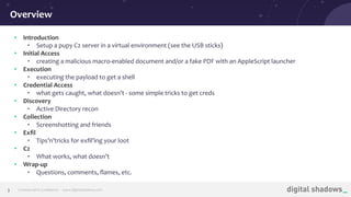 Commercial in Conﬁdence· www.digitalshadows.com3
• Introduction
• Setup a pupy C2 server in a virtual environment (see the USB sticks)
• Initial Access
• creating a malicious macro-enabled document and/or a fake PDF with an AppleScript launcher
• Execution
• executing the payload to get a shell
• Credential Access
• what gets caught, what doesn’t - some simple tricks to get creds
• Discovery
• Active Directory recon
• Collection
• Screenshotting and friends
• Exﬁl
• Tips’n’tricks for exﬁl’ing your loot
• C2
• What works, what doesn’t
• Wrap-up
• Questions, comments, ﬂames, etc.
Overview
 