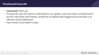Commercial in Conﬁdence· www.digitalshadows.com30
• Command: FOIYL.py
• Prompt the user for admin credentials for an update, users are often conditioned to
do this with Slack and friends, simple bit of AppleScript triggered by osascript is a)
eﬀective & b) undetected
• Hey Presto! Local admin creds!
FiveOnceInYourLife
 