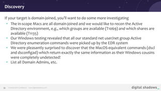 Commercial in Conﬁdence· www.digitalshadows.com33
If your target is domain-joined, you’ll want to do some more investigating
• The in-scope Macs are all domain-joined and we would like to recon the Active
Directory environment, e.g., which groups are available (T1069) and which shares are
available (T1135)
• Our Windows testing revealed that all our standard net user/net group Active
Directory enumeration commands were picked up by the EDR system
• We were pleasantly surprised to discover that the MacOS-equivalent commands (dscl
and dsconﬁgad) which return exactly the same information as their Windows cousins
were completely undetected!
• List all Domain Admins, etc.
Discovery
 