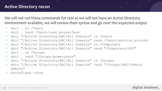 Commercial in Conﬁdence· www.digitalshadows.com34
We will not run these commands for real as we will not have an Active Directory
environment available, we will review their syntax and go over the expected output
• dscl . ls /Users
• dscl . read /Users/user.mcuserface
• dscl "/Active Directory/ABC/All Domains" ls /Users
• dscl "/Active Directory/ABC/All Domains" read /Users/service_account
• dscl "/Active Directory/ABC/All Domains" ls /Computers
• dscl "/Active Directory/ABC/All Domains" read "/Computers/XYZ"
• dscl . ls /Groups
• dscl . read "/Groups/powerusers"
• dscl "/Active Directory/ABC/All Domains" ls /Groups
• dscl "/Active Directory/ABC/All Domains" read "/Groups/ABCDomain
Admins"
• dsconfigad -show
Active Directory recon
 