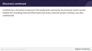 Commercial in Conﬁdence· www.digitalshadows.com35
EvilOSX has a function to discover the bookmarks stored by the browser which can be
helpful for revealing internal information (at least, internal system names), was also
undetected
Discovery continued
 