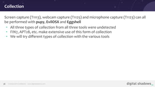 Commercial in Conﬁdence· www.digitalshadows.com38
Screen capture (T1113), webcam capture (T1125) and microphone capture (T1123) can all
be performed with pupy, EvilOSX and Eggshell
• All three types of collection from all three tools were undetected
• FIN7, APT28, etc. make extensive use of this form of collection
• We will try diﬀerent types of collection with the various tools
Collection
 