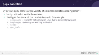 Commercial in Conﬁdence· www.digitalshadows.com39
By default pupy comes with a variety of collection scripts (called “gather”)
• help -M to list available modules
• Just type the name of the module to use it, for example:
• screenshot (currently not working on Linux due to a dependency issue)
• keylogger (currently not working on MacOS)
• users
• get_info
pupy Collection
 