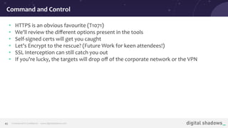 Commercial in Conﬁdence· www.digitalshadows.com45
• HTTPS is an obvious favourite (T1071)
• We'll review the diﬀerent options present in the tools
• Self-signed certs will get you caught
• Let's Encrypt to the rescue? (Future Work for keen attendees!)
• SSL Interception can still catch you out
• If you're lucky, the targets will drop oﬀ of the corporate network or the VPN
Command and Control
 