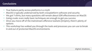 Commercial in Conﬁdence· www.digitalshadows.com47
• True feature parity across platforms is a myth
• MacOS is typically underserved by both crossplatform software and security
• We got T-shirts, but many questions still remain about EDR eﬀectiveness on MacOS
• Going crude: even really basic techniques are enough to get you success
• Once you move oﬀ of the mainstream oﬀensive toolsets (Empire), there's plenty of
options
• This workshop has walked you through the tools and processes you can use to break
in and out of protected MacOS environments
Conclusions
 