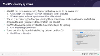 Commercial in Conﬁdence· www.digitalshadows.com5
• MacOS has two main security features that we need to be aware of:
a. Gatekeeper: sets policy about which applications can be executed
b. XProtect: set of malware signatures which are blacklisted
• These systems are good for preventing the execution of malicious binaries which are
dropped to disk (Windows tradecraft in the 2000s)
• On Windows, attackers pivoted to Powershell and JS tooling
a. C# is another topic entirely :)
• Turns out that Python is installed by default on MacOS
a. Most Linux systems too
MacOS security systems
 