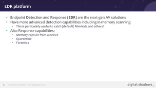 Commercial in Conﬁdence· www.digitalshadows.com6
• Endpoint Detection and Response (EDR) are the next-gen AV solutions
• Have more advanced detection capabilities including in-memory scanning
• This is particularly useful to catch (default) Mimikatz and others!
• Also Response capabilities:
• Memory capture from a device
• Quarantine
• Forensics
EDR platform
 