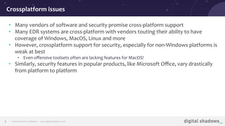 Commercial in Conﬁdence· www.digitalshadows.com
• Many vendors of software and security promise cross-platform support
• Many EDR systems are cross-platform with vendors touting their ability to have
coverage of Windows, MacOS, Linux and more
• However, crossplatform support for security, especially for non-Windows platforms is
weak at best
• Even oﬀensive toolsets often are lacking features for MacOS!
• Similarly, security features in popular products, like Microsoft Oﬃce, vary drastically
from platform to platform
Crossplatform issues
7
 