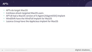 Commercial in Conﬁdence· www.digitalshadows.com9
• APTs do target MacOS
• Coinbase attack targeted MacOS users
• APT28 had a MacOS version of X-Agent (XAgentOSX) implant
• WindShift have the WindTail implant for MacOS
• Lazarus Group have the AppleJeus implant for MacOS
APTs
 