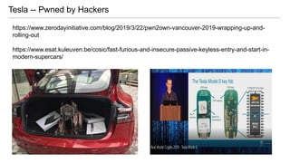 Tesla -- Pwned by Hackers
https://www.zerodayinitiative.com/blog/2019/3/22/pwn2own-vancouver-2019-wrapping-up-and-
rolling-out
https://www.esat.kuleuven.be/cosic/fast-furious-and-insecure-passive-keyless-entry-and-start-in-
modern-supercars/
 