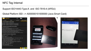NFC Tag Internal
Support ISO14443 Type-A and ISO 7816-4 (APDU)
Global Platform ISD --> A000000151000000 (Java Smart Card)
 