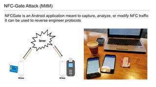 NFC-Gate Attack (MitM)
NFCGate is an Android application meant to capture, analyze, or modify NFC traffic
It can be used to reverse engineer protocols
 
