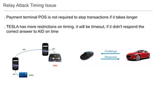 Relay Attack Timing Issue
. Payment terminal POS is not required to stop transactions if it takes longer
. TESLA has more restrictions on timing. it will be timeout, if it didn't respond the
correct answer to AID on time
 