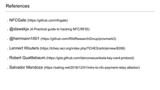 . NFCGate (https://github.com/nfcgate)
. @slawekja (A Practical guide to hacking NFC/RFID)
. @herrmann1001 (https://github.com/RfidResearchGroup/proxmark3)
. Lennert Wouters (https://tches.iacr.org/index.php/TCHES/article/view/8289)
. Robert Quattlebaum (https://gist.github.com/darconeous/tesla-key-card-protocol)
. Salvador Mendoza (https://salmg.net/2018/12/01/intro-to-nfc-payment-relay-attacks/)
References
 