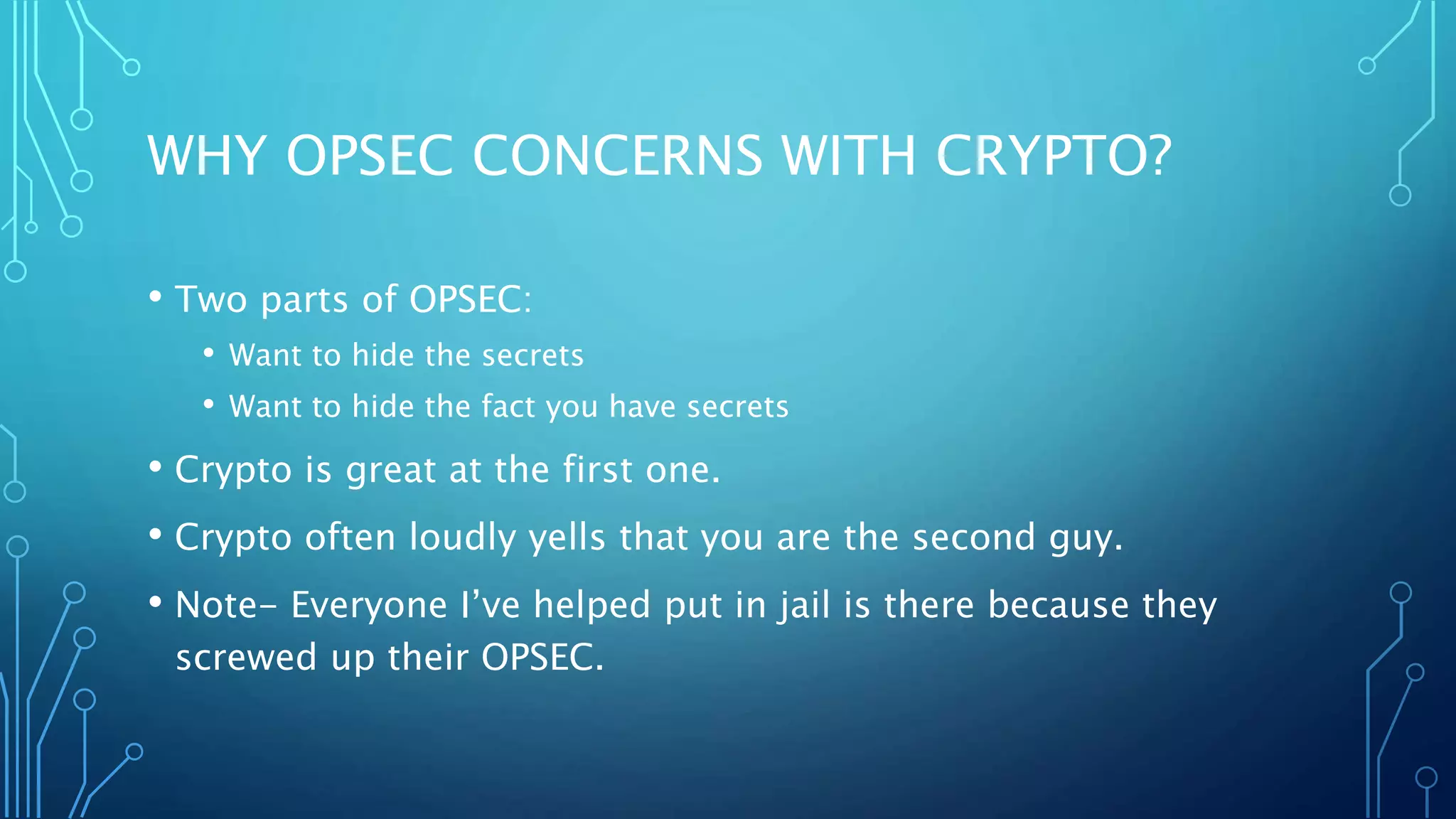 WHY OPSEC CONCERNS WITH CRYPTO?
• Two parts of OPSEC:
• Want to hide the secrets
• Want to hide the fact you have secrets
• Crypto is great at the first one.
• Crypto often loudly yells that you are the second guy.
• Note- Everyone I’ve helped put in jail is there because they
screwed up their OPSEC.
 