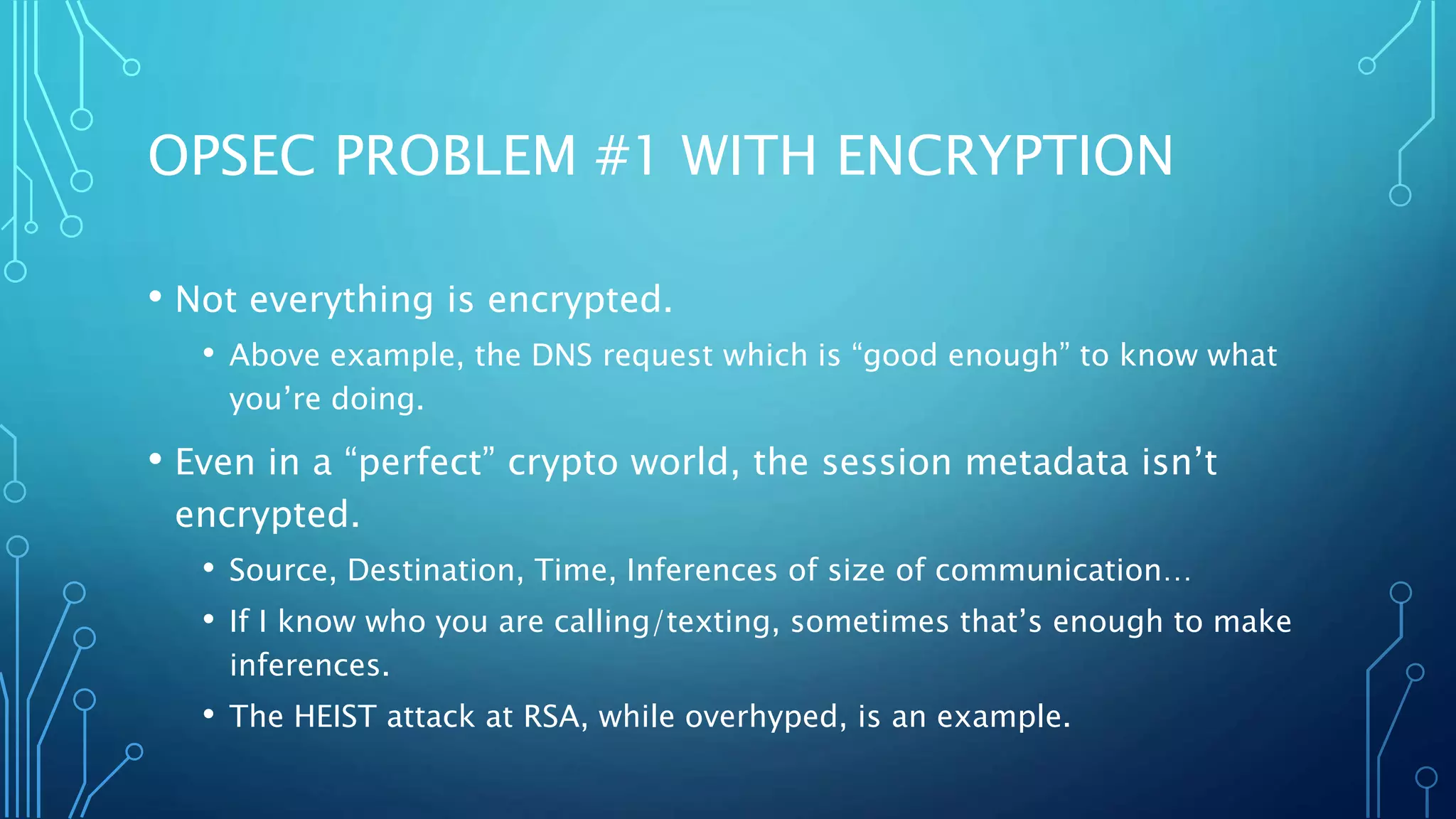 OPSEC PROBLEM #1 WITH ENCRYPTION
• Not everything is encrypted.
• Above example, the DNS request which is “good enough” to know what
you’re doing.
• Even in a “perfect” crypto world, the session metadata isn’t
encrypted.
• Source, Destination, Time, Inferences of size of communication…
• If I know who you are calling/texting, sometimes that’s enough to make
inferences.
• The HEIST attack at RSA, while overhyped, is an example.
 
