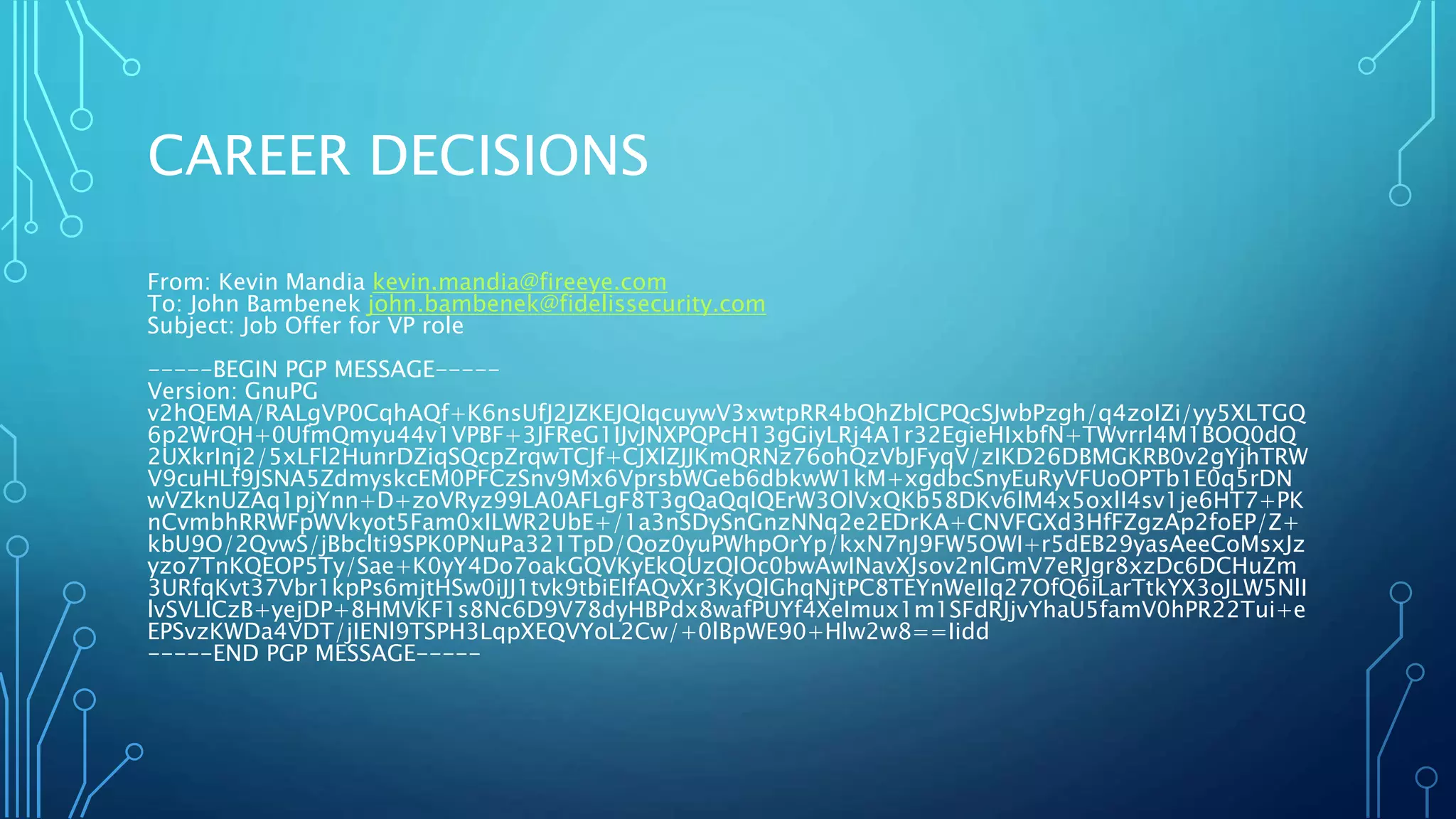 CAREER DECISIONS
From: Kevin Mandia kevin.mandia@fireeye.com
To: John Bambenek john.bambenek@fidelissecurity.com
Subject: Job Offer for VP role
-----BEGIN PGP MESSAGE-----
Version: GnuPG
v2hQEMA/RALgVP0CqhAQf+K6nsUfJ2JZKEJQIqcuywV3xwtpRR4bQhZblCPQcSJwbPzgh/q4zoIZi/yy5XLTGQ
6p2WrQH+0UfmQmyu44v1VPBF+3JFReG1IJvJNXPQPcH13gGiyLRj4A1r32EgieHIxbfN+TWvrrl4M1BOQ0dQ
2UXkrInj2/5xLFl2HunrDZiqSQcpZrqwTCJf+CJXlZJJKmQRNz76ohQzVbJFyqV/zIKD26DBMGKRB0v2gYjhTRW
V9cuHLf9JSNA5ZdmyskcEM0PFCzSnv9Mx6VprsbWGeb6dbkwW1kM+xgdbcSnyEuRyVFUoOPTb1E0q5rDN
wVZknUZAq1pjYnn+D+zoVRyz99LA0AFLgF8T3gQaQqIQErW3OlVxQKb58DKv6lM4x5oxlI4sv1je6HT7+PK
nCvmbhRRWFpWVkyot5Fam0xILWR2UbE+/1a3nSDySnGnzNNq2e2EDrKA+CNVFGXd3HfFZgzAp2foEP/Z+
kbU9O/2QvwS/jBbclti9SPK0PNuPa321TpD/Qoz0yuPWhpOrYp/kxN7nJ9FW5OWI+r5dEB29yasAeeCoMsxJz
yzo7TnKQEOP5Ty/Sae+K0yY4Do7oakGQVKyEkQUzQlOc0bwAwINavXJsov2nlGmV7eRJgr8xzDc6DCHuZm
3URfqKvt37Vbr1kpPs6mjtHSw0iJJ1tvk9tbiElfAQvXr3KyQlGhqNjtPC8TEYnWeIlq27OfQ6iLarTtkYX3oJLW5NlI
lvSVLICzB+yejDP+8HMVKF1s8Nc6D9V78dyHBPdx8wafPUYf4XeImux1m1SFdRJjvYhaU5famV0hPR22Tui+e
EPSvzKWDa4VDT/jIENl9TSPH3LqpXEQVYoL2Cw/+0lBpWE90+Hlw2w8==Iidd
-----END PGP MESSAGE-----
 